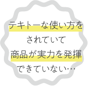 テキトーな使い方を されていて 商品が実力を発揮 できていない…